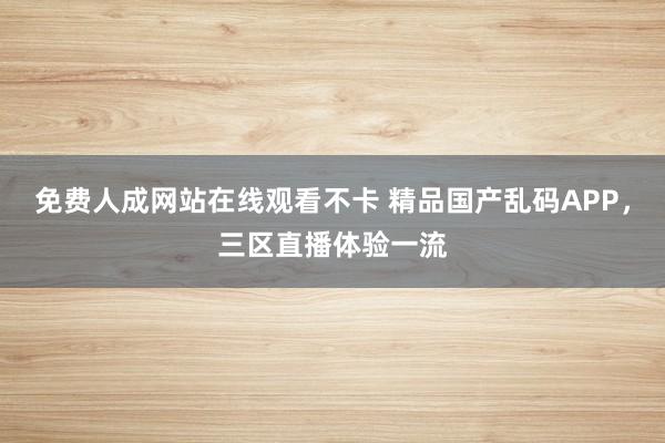 免费人成网站在线观看不卡 精品国产乱码APP，三区直播体验一流