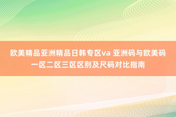 欧美精品亚洲精品日韩专区va 亚洲码与欧美码一区二区三区区别及尺码对比指南