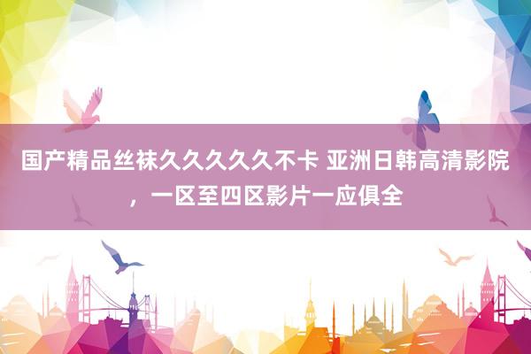 国产精品丝袜久久久久久不卡 亚洲日韩高清影院，一区至四区影片一应俱全