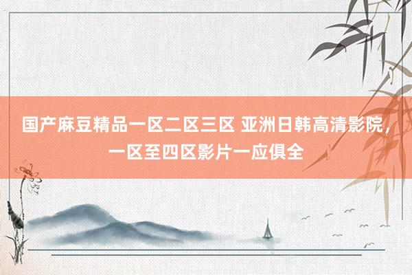 国产麻豆精品一区二区三区 亚洲日韩高清影院，一区至四区影片一应俱全