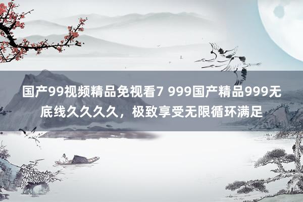 国产99视频精品免视看7 999国产精品999无底线久久久久，极致享受无限循环满足