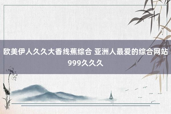 欧美伊人久久大香线蕉综合 亚洲人最爱的综合网站999久久久