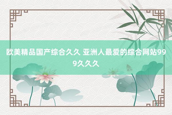 欧美精品国产综合久久 亚洲人最爱的综合网站999久久久