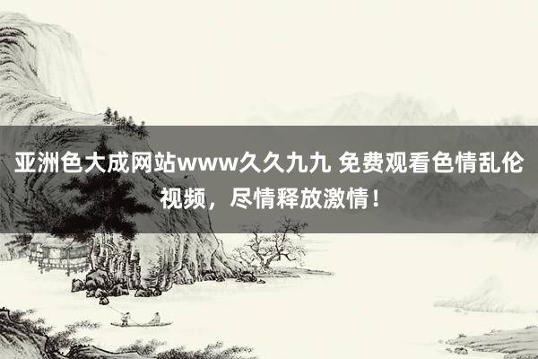 亚洲色大成网站www久久九九 免费观看色情乱伦视频，尽情释放激情！