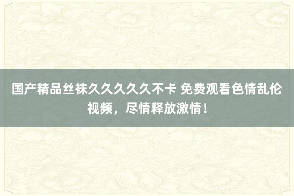 国产精品丝袜久久久久久不卡 免费观看色情乱伦视频，尽情释放激情！