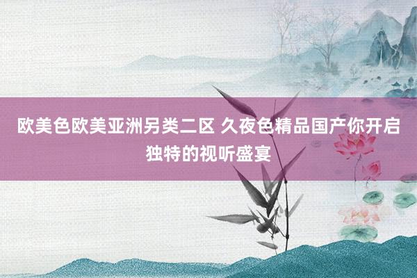欧美色欧美亚洲另类二区 久夜色精品国产你开启独特的视听盛宴