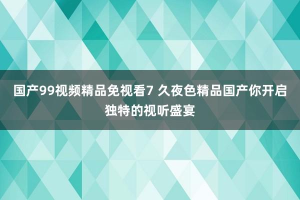 国产99视频精品免视看7 久夜色精品国产你开启独特的视听盛宴