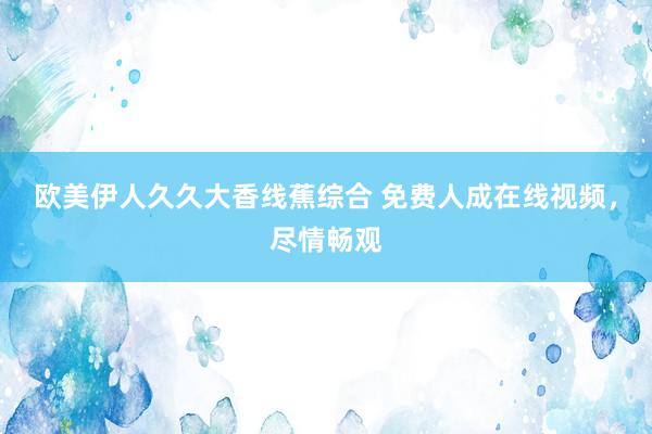 欧美伊人久久大香线蕉综合 免费人成在线视频，尽情畅观