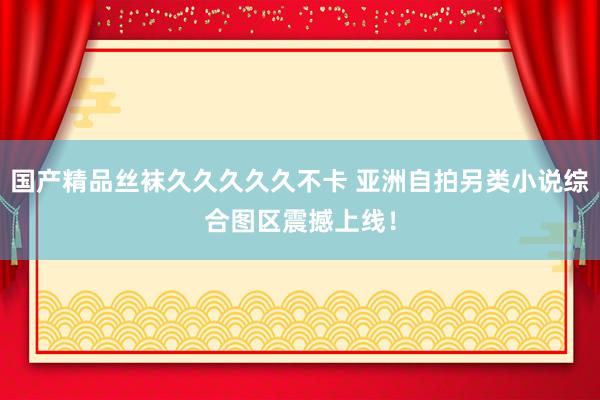 国产精品丝袜久久久久久不卡 亚洲自拍另类小说综合图区震撼上线！