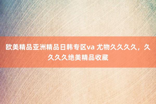 欧美精品亚洲精品日韩专区va 尤物久久久久，久久久久绝美精品收藏
