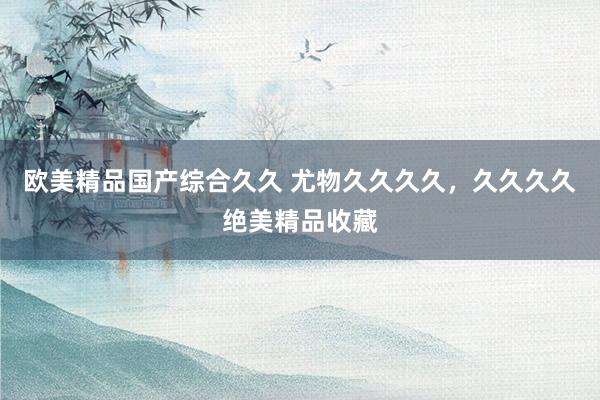 欧美精品国产综合久久 尤物久久久久，久久久久绝美精品收藏