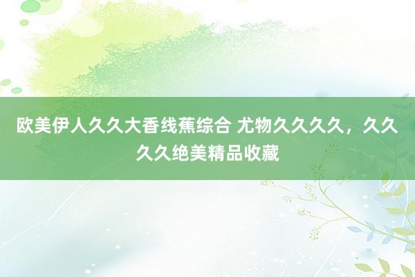 欧美伊人久久大香线蕉综合 尤物久久久久，久久久久绝美精品收藏