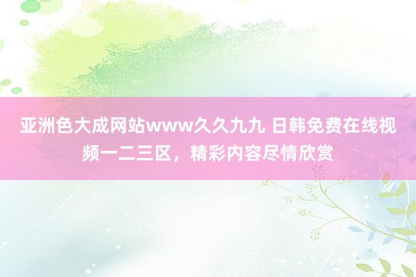 亚洲色大成网站www久久九九 日韩免费在线视频一二三区，精彩内容尽情欣赏