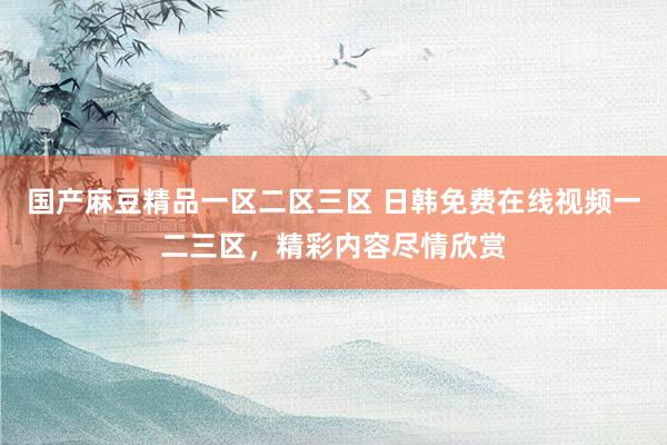 国产麻豆精品一区二区三区 日韩免费在线视频一二三区，精彩内容尽情欣赏