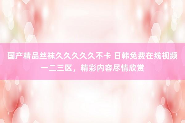 国产精品丝袜久久久久久不卡 日韩免费在线视频一二三区，精彩内容尽情欣赏