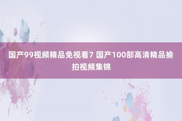 国产99视频精品免视看7 国产100部高清精品揄拍视频集锦