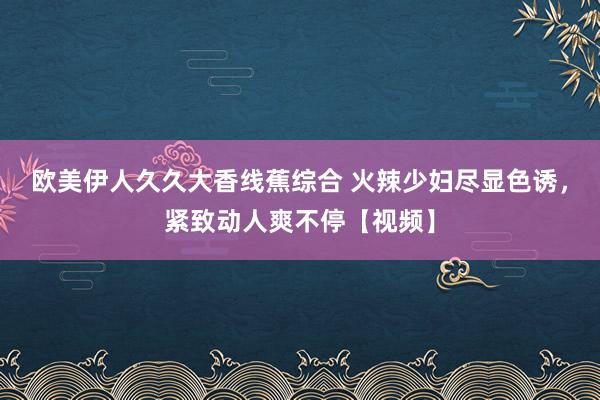 欧美伊人久久大香线蕉综合 火辣少妇尽显色诱，紧致动人爽不停【视频】