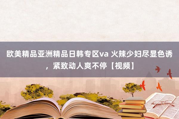 欧美精品亚洲精品日韩专区va 火辣少妇尽显色诱，紧致动人爽不停【视频】