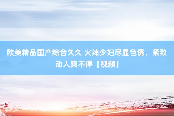 欧美精品国产综合久久 火辣少妇尽显色诱，紧致动人爽不停【视频】