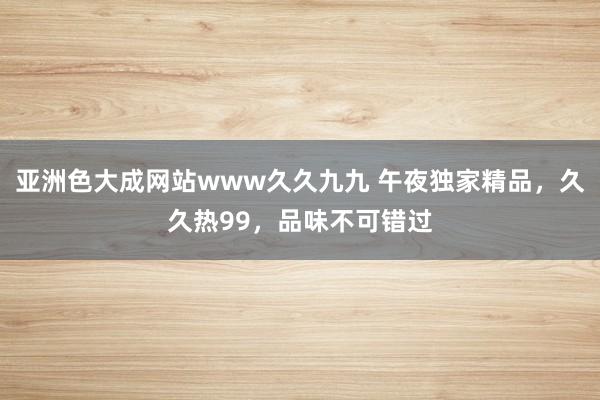 亚洲色大成网站www久久九九 午夜独家精品，久久热99，品味不可错过
