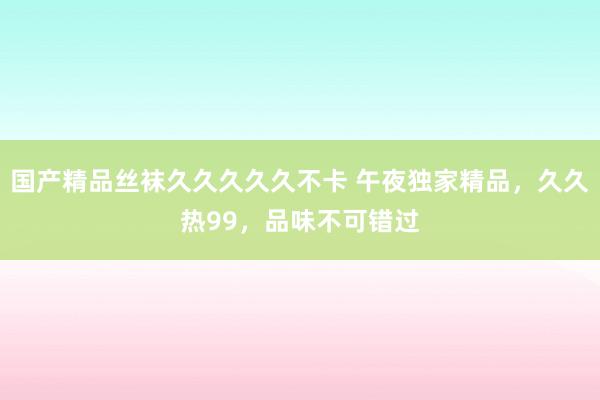 国产精品丝袜久久久久久不卡 午夜独家精品，久久热99，品味不可错过