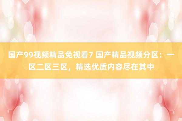 国产99视频精品免视看7 国产精品视频分区：一区二区三区，精选优质内容尽在其中