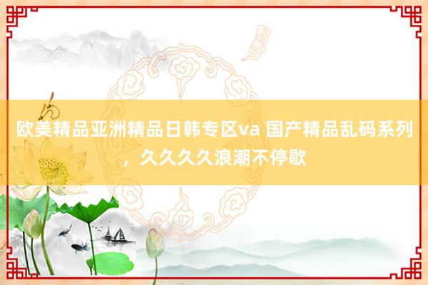 欧美精品亚洲精品日韩专区va 国产精品乱码系列，久久久久浪潮不停歇