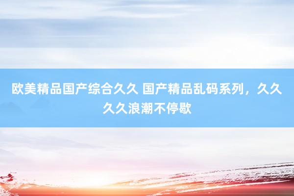 欧美精品国产综合久久 国产精品乱码系列，久久久久浪潮不停歇