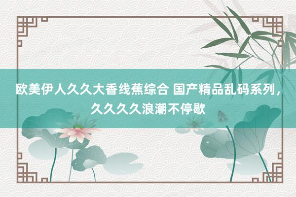 欧美伊人久久大香线蕉综合 国产精品乱码系列，久久久久浪潮不停歇