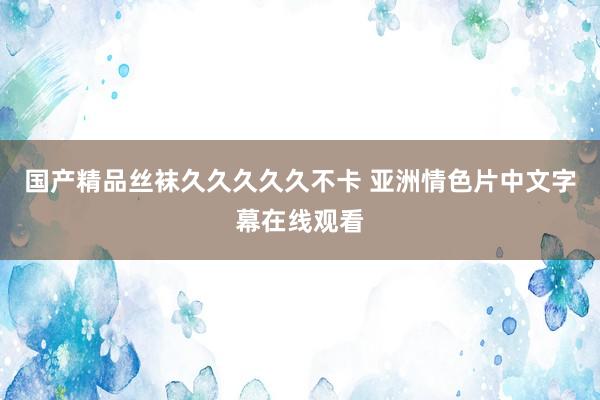国产精品丝袜久久久久久不卡 亚洲情色片中文字幕在线观看