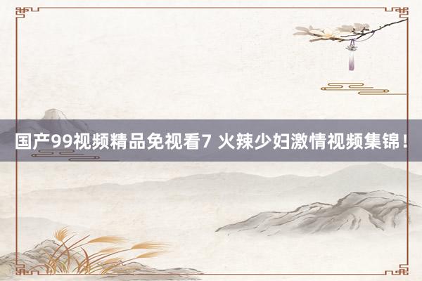 国产99视频精品免视看7 火辣少妇激情视频集锦！