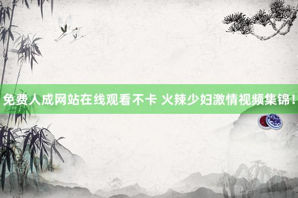 免费人成网站在线观看不卡 火辣少妇激情视频集锦！