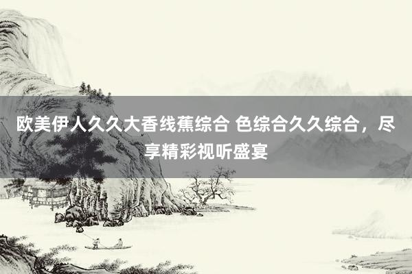 欧美伊人久久大香线蕉综合 色综合久久综合，尽享精彩视听盛宴