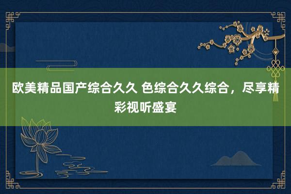 欧美精品国产综合久久 色综合久久综合，尽享精彩视听盛宴