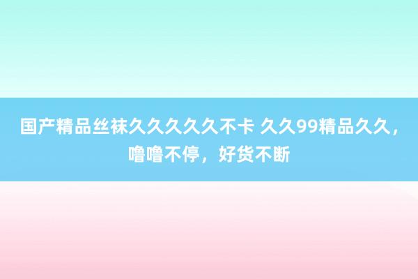 国产精品丝袜久久久久久不卡 久久99精品久久，噜噜不停，好货不断