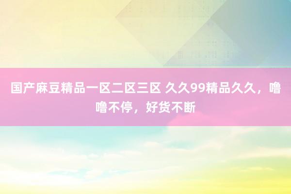 国产麻豆精品一区二区三区 久久99精品久久，噜噜不停，好货不断