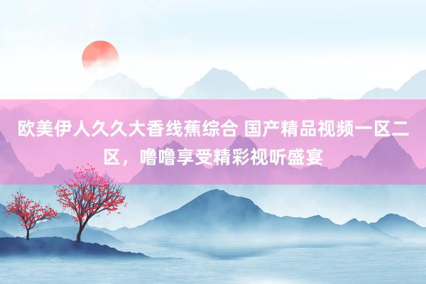欧美伊人久久大香线蕉综合 国产精品视频一区二区，噜噜享受精彩视听盛宴