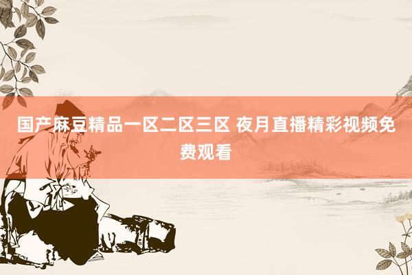 国产麻豆精品一区二区三区 夜月直播精彩视频免费观看