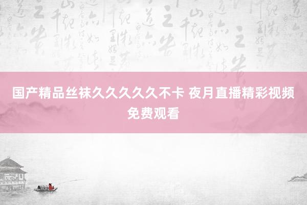 国产精品丝袜久久久久久不卡 夜月直播精彩视频免费观看