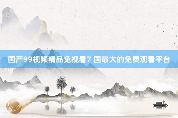国产99视频精品免视看7 国最大的免费观看平台