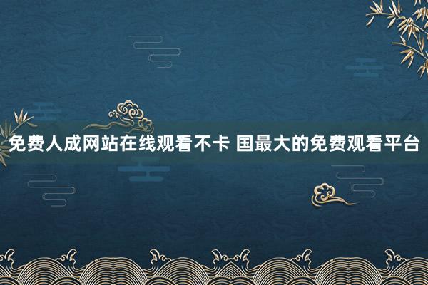 免费人成网站在线观看不卡 国最大的免费观看平台