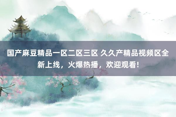 国产麻豆精品一区二区三区 久久产精品视频区全新上线，火爆热播，欢迎观看!
