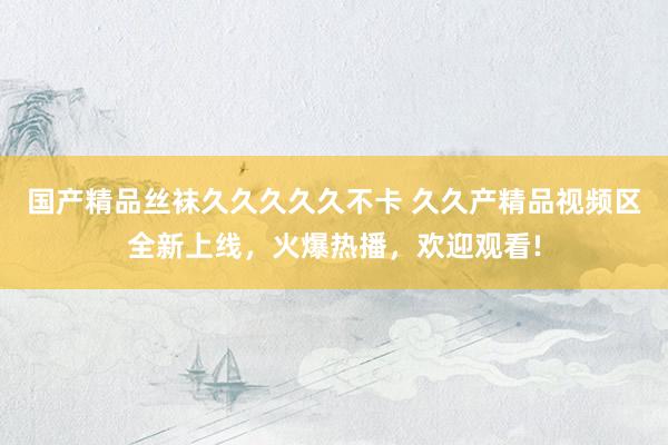 国产精品丝袜久久久久久不卡 久久产精品视频区全新上线，火爆热播，欢迎观看!