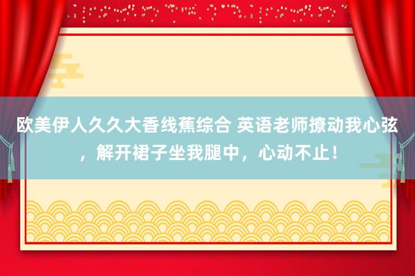 欧美伊人久久大香线蕉综合 英语老师撩动我心弦，解开裙子坐我腿中，心动不止！