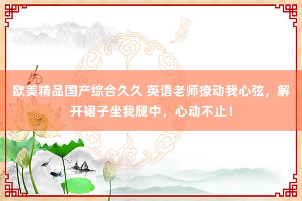 欧美精品国产综合久久 英语老师撩动我心弦，解开裙子坐我腿中，心动不止！