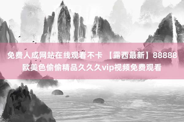 免费人成网站在线观看不卡 【露西最新】88888欧美色偷偷精品久久久vip视频免费观看