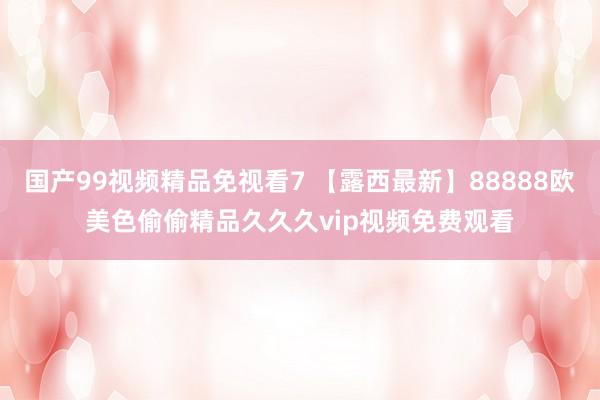 国产99视频精品免视看7 【露西最新】88888欧美色偷偷精品久久久vip视频免费观看