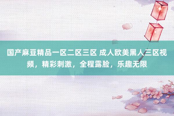 国产麻豆精品一区二区三区 成人欧美黑人三区视频，精彩刺激，全程露脸，乐趣无限