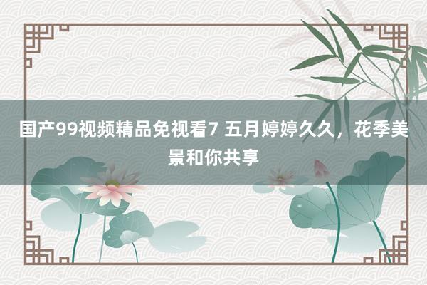 国产99视频精品免视看7 五月婷婷久久，花季美景和你共享