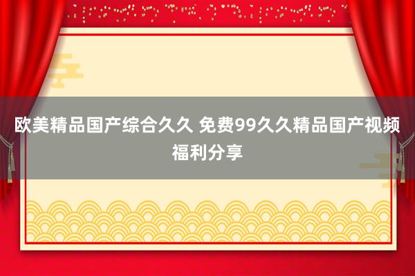 欧美精品国产综合久久 免费99久久精品国产视频福利分享